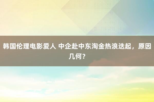 韩国伦理电影爱人 中企赴中东淘金热浪迭起，原因几何？