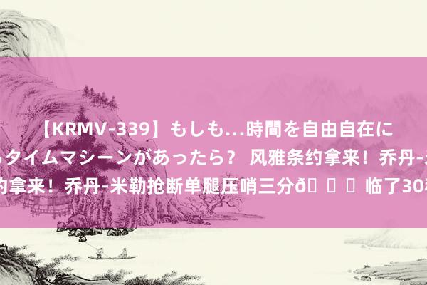 【KRMV-339】もしも…時間を自由自在に行ったり来たりできるタイムマシーンがあったら？ 风雅条约拿来！乔丹-米勒抢断单腿压哨三分😎临了30秒连砍7分！