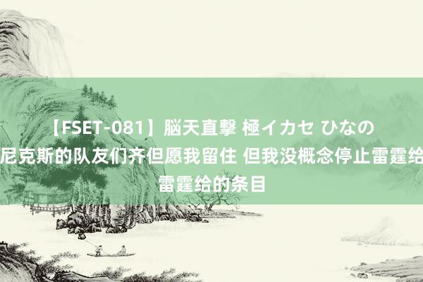 【FSET-081】脳天直撃 極イカセ ひなの 哈滕：尼克斯的队友们齐但愿我留住 但我没概念停止雷霆给的条目