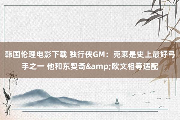 韩国伦理电影下载 独行侠GM：克莱是史上最好弓手之一 他和东契奇&欧文相等适配