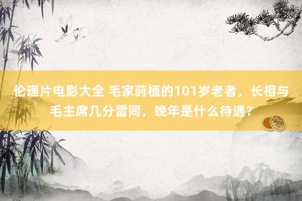 伦理片电影大全 毛家莳植的101岁老者，长相与毛主席几分雷同，晚年是什么待遇？