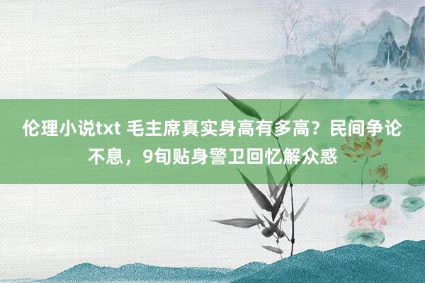 伦理小说txt 毛主席真实身高有多高？民间争论不息，9旬贴身警卫回忆解众惑