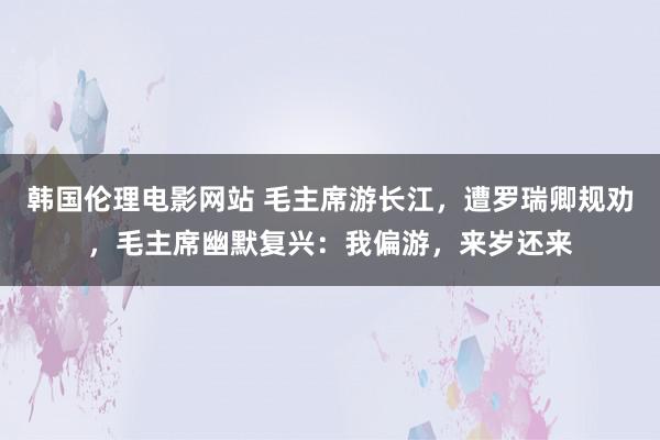 韩国伦理电影网站 毛主席游长江，遭罗瑞卿规劝，毛主席幽默复兴：我偏游，来岁还来