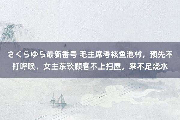 さくらゆら最新番号 毛主席考核鱼池村，预先不打呼唤，女主东谈顾客不上扫屋，来不足烧水