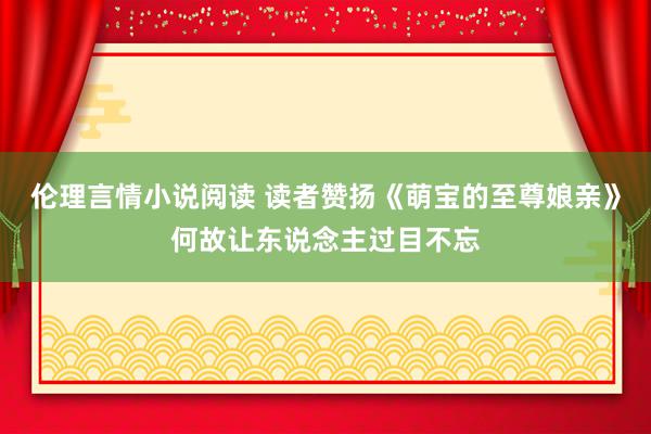 伦理言情小说阅读 读者赞扬《萌宝的至尊娘亲》何故让东说念主过目不忘