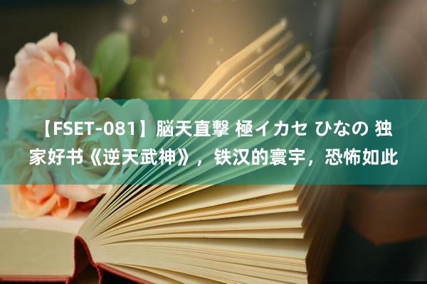 【FSET-081】脳天直撃 極イカセ ひなの 独家好书《逆天武神》，铁汉的寰宇，恐怖如此