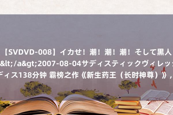 【SVDVD-008】イカせ！潮！潮！潮！そして黒人FUCK！2 ひなの</a>2007-08-04サディスティックヴィレッジ&$サディス138分钟 霸榜之作《新生药王（长时神尊）》，让东说念主过目不忘的画面，高点击，零差评！