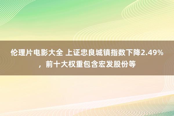 伦理片电影大全 上证忠良城镇指数下降2.49%，前十大权重包含宏发股份等