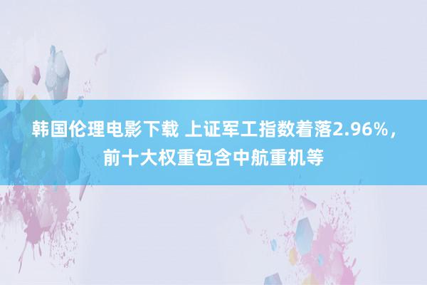 韩国伦理电影下载 上证军工指数着落2.96%，前十大权重包含中航重机等