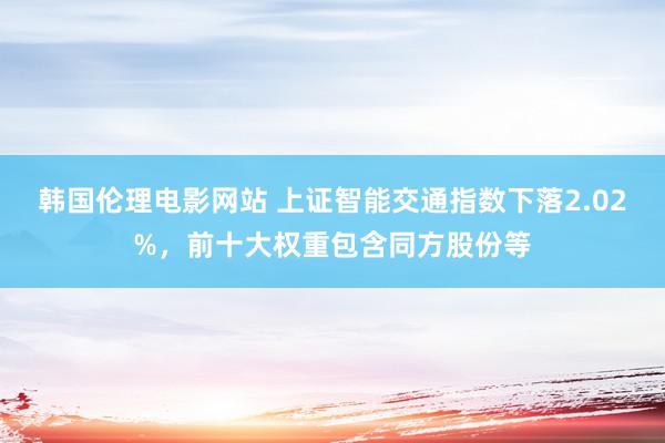 韩国伦理电影网站 上证智能交通指数下落2.02%，前十大权重包含同方股份等