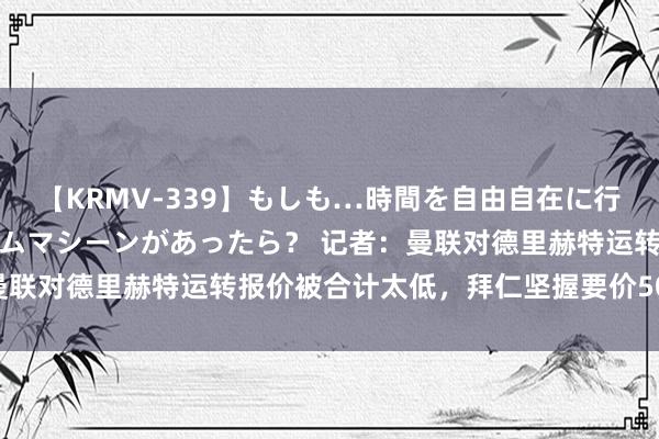 【KRMV-339】もしも…時間を自由自在に行ったり来たりできるタイムマシーンがあったら？ 记者：曼联对德里赫特运转报价被合计太低，拜仁坚握要价5000万欧