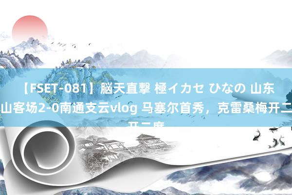 【FSET-081】脳天直撃 極イカセ ひなの 山东泰山客场2-0南通支云vlog 马塞尔首秀，克雷桑梅开二度