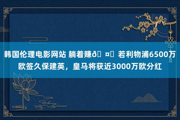 韩国伦理电影网站 躺着赚🤑若利物浦6500万欧签久保建英，皇马将获近3000万欧分红