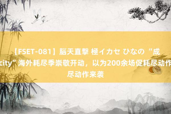 【FSET-081】脳天直撃 極イカセ ひなの “成齐好city”海外耗尽季崇敬开动，以为200余场促耗尽动作来袭