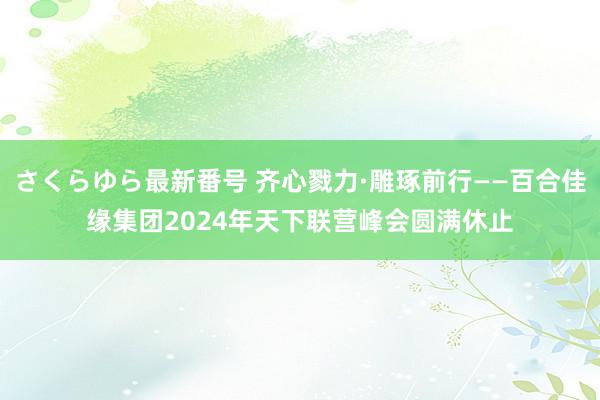 さくらゆら最新番号 齐心戮力·雕琢前行——百合佳缘集团2024年天下联营峰会圆满休止