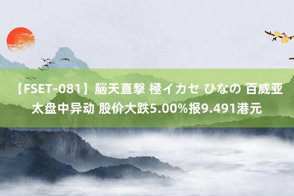 【FSET-081】脳天直撃 極イカセ ひなの 百威亚太盘中异动 股价大跌5.00%报9.491港元