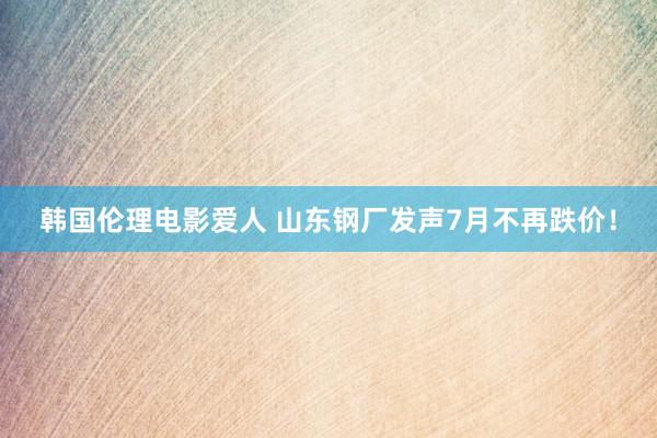 韩国伦理电影爱人 山东钢厂发声7月不再跌价！