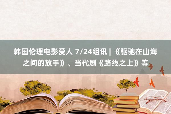 韩国伦理电影爱人 7/24组讯 | 《驱驰在山海之间的放手》、当代剧《路线之上》等