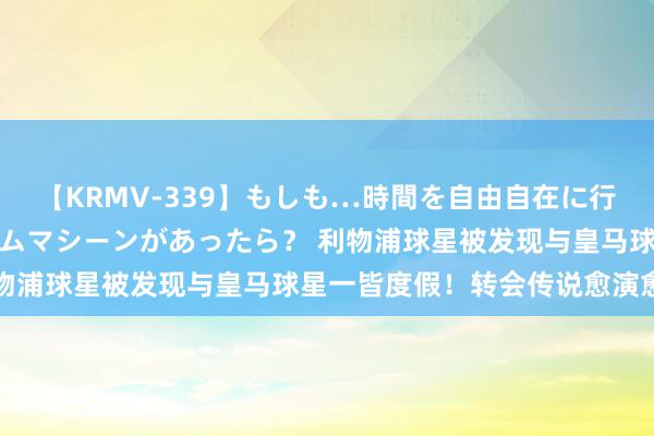 【KRMV-339】もしも…時間を自由自在に行ったり来たりできるタイムマシーンがあったら？ 利物浦球星被发现与皇马球星一皆度假！转会传说愈演愈烈