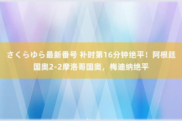 さくらゆら最新番号 补时第16分钟绝平！阿根廷国奥2-2摩洛哥国奥，梅迪纳绝平