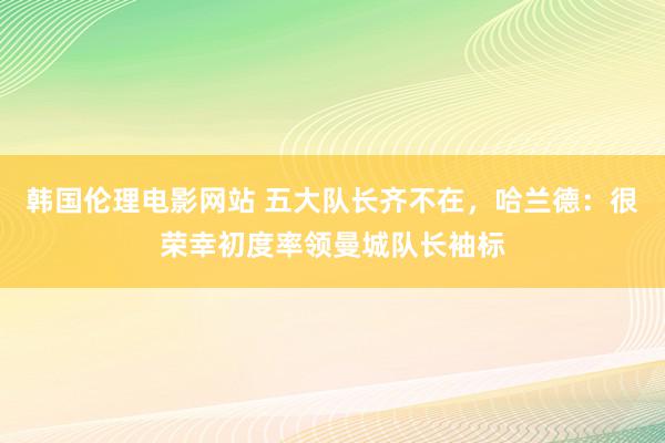 韩国伦理电影网站 五大队长齐不在，哈兰德：很荣幸初度率领曼城队长袖标