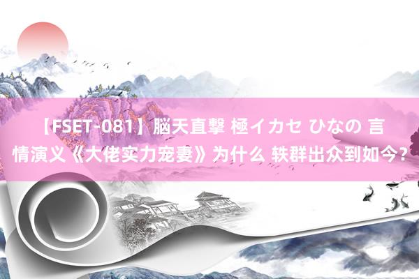 【FSET-081】脳天直撃 極イカセ ひなの 言情演义《大佬实力宠妻》为什么 轶群出众到如今？