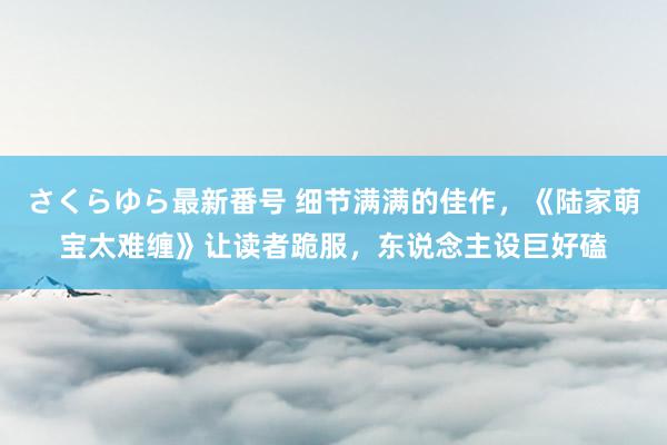 さくらゆら最新番号 细节满满的佳作，《陆家萌宝太难缠》让读者跪服，东说念主设巨好磕