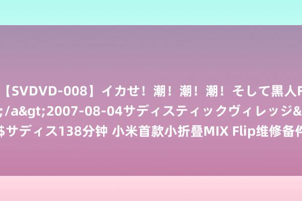 【SVDVD-008】イカせ！潮！潮！潮！そして黒人FUCK！2 ひなの</a>2007-08-04サディスティックヴィレッジ&$サディス138分钟 小米首款小折叠MIX Flip维修备件价钱出炉：换内屏1730元、外屏500元