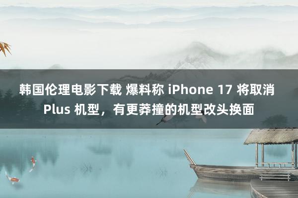 韩国伦理电影下载 爆料称 iPhone 17 将取消 Plus 机型，有更莽撞的机型改头换面