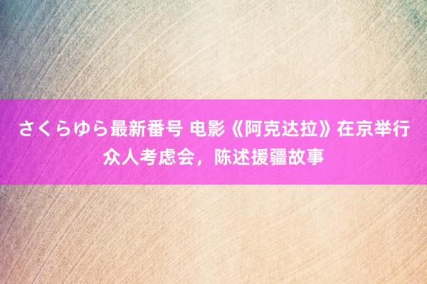 さくらゆら最新番号 电影《阿克达拉》在京举行众人考虑会，陈述援疆故事