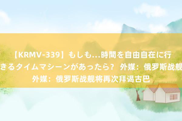 【KRMV-339】もしも…時間を自由自在に行ったり来たりできるタイムマシーンがあったら？ 外媒：俄罗斯战舰将再次拜谒古巴