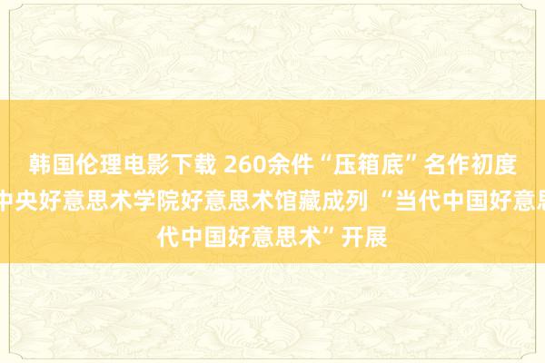 韩国伦理电影下载 260余件“压箱底”名作初度皆亮相，中央好意思术学院好意思术馆藏成列 “当代中国好意思术”开展