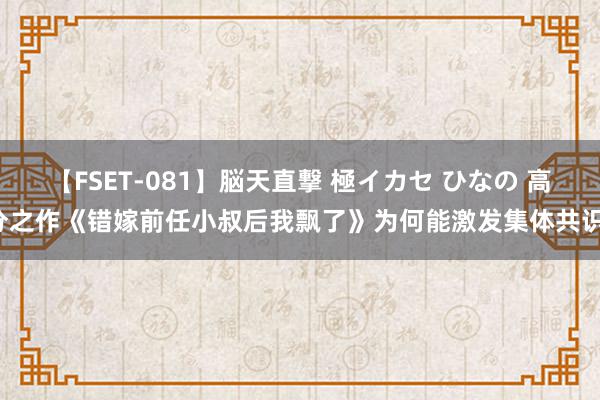 【FSET-081】脳天直撃 極イカセ ひなの 高分之作《错嫁前任小叔后我飘了》为何能激发集体共识！