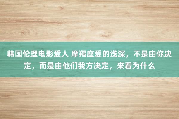 韩国伦理电影爱人 摩羯座爱的浅深，不是由你决定，而是由他们我方决定，来看为什么