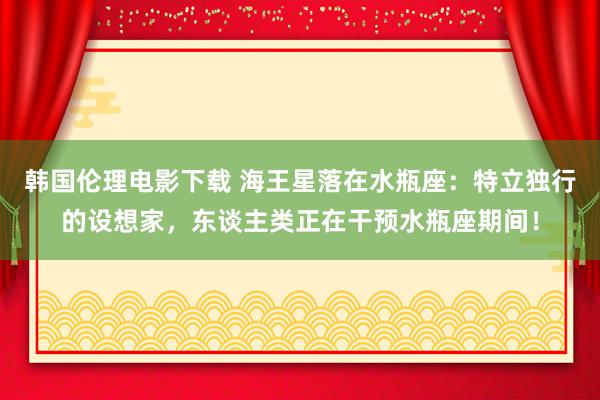 韩国伦理电影下载 海王星落在水瓶座：特立独行的设想家，东谈主类正在干预水瓶座期间！