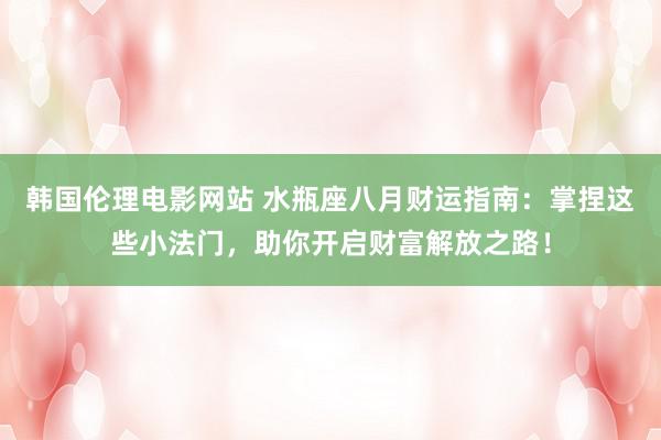 韩国伦理电影网站 水瓶座八月财运指南：掌捏这些小法门，助你开启财富解放之路！