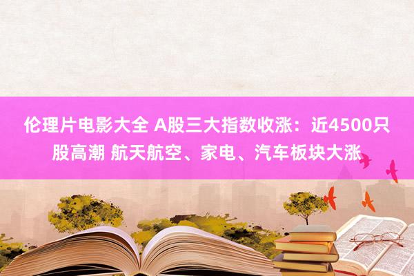 伦理片电影大全 A股三大指数收涨：近4500只股高潮 航天航空、家电、汽车板块大涨