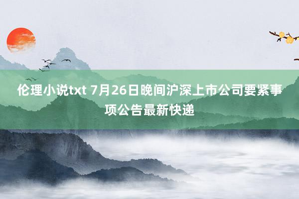 伦理小说txt 7月26日晚间沪深上市公司要紧事项公告最新快递