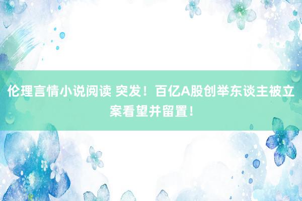 伦理言情小说阅读 突发！百亿A股创举东谈主被立案看望并留置！