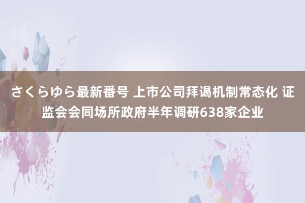 さくらゆら最新番号 上市公司拜谒机制常态化 证监会会同场所政府半年调研638家企业