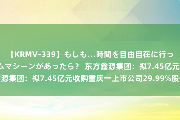 【KRMV-339】もしも…時間を自由自在に行ったり来たりできるタイムマシーンがあったら？ 东方鑫源集团：拟7.45亿元收购重庆一上市公司29.99%股份