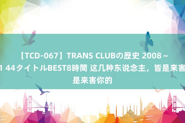 【TCD-067】TRANS CLUBの歴史 2008～2011 44タイトルBEST8時間 这几种东说念主，皆是来害你的