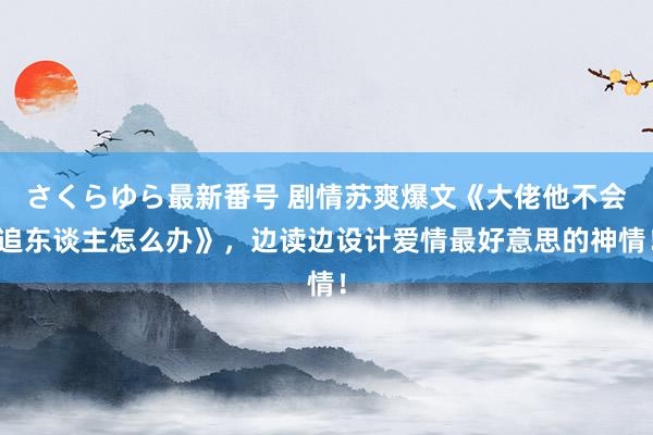 さくらゆら最新番号 剧情苏爽爆文《大佬他不会追东谈主怎么办》，边读边设计爱情最好意思的神情！