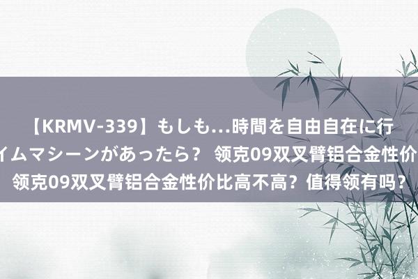 【KRMV-339】もしも…時間を自由自在に行ったり来たりできるタイムマシーンがあったら？ 领克09双叉臂铝合金性价比高不高？值得领有吗？