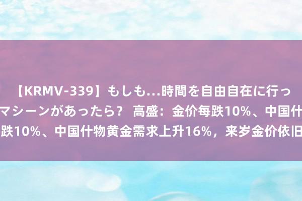 【KRMV-339】もしも…時間を自由自在に行ったり来たりできるタイムマシーンがあったら？ 高盛：金价每跌10%、中国什物黄金需求上升16%，来岁金价依旧看2700！