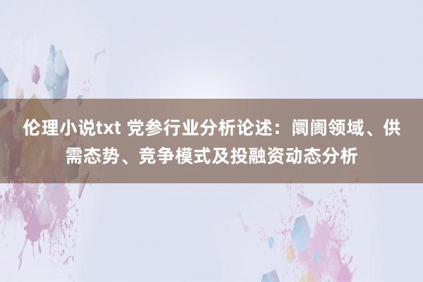 伦理小说txt 党参行业分析论述：阛阓领域、供需态势、竞争模式及投融资动态分析