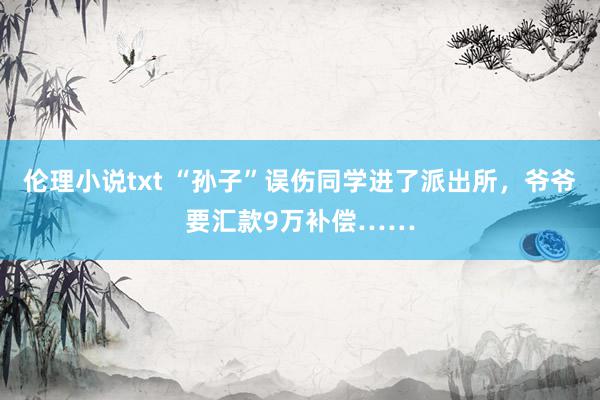 伦理小说txt “孙子”误伤同学进了派出所，爷爷要汇款9万补偿……