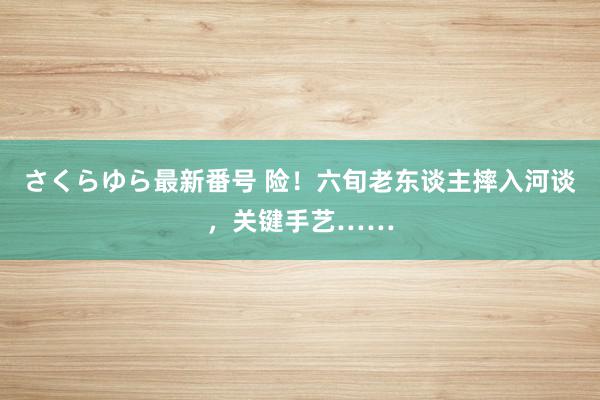 さくらゆら最新番号 险！六旬老东谈主摔入河谈，关键手艺……