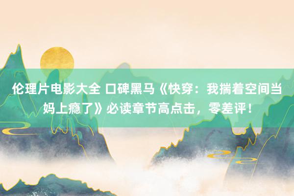 伦理片电影大全 口碑黑马《快穿：我揣着空间当妈上瘾了》必读章节高点击，零差评！