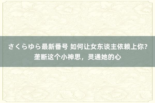 さくらゆら最新番号 如何让女东谈主依赖上你？垄断这个小神思，灵通她的心